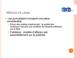60
MÉDIAS EN LIGNE
 Les pure players occupent une place
considérable
 Échec des médias traditionnels : la qualité des
contenus n’est pas une condition de réussite suffisante
sur le Web
 Faiblesse : modèle d’affaires axé
essentiellement sur la publicité
 