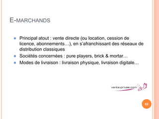 62
E-MARCHANDS
 Principal atout : vente directe (ou location, cession de
licence, abonnements…), en s’afranchissant des réseaux de
distribution classiques
 Sociétés concernées : pure players, brick & mortar…
 Modes de livraison : livraison physique, livraison digitale…
 