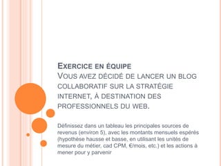 65
EXERCICE EN ÉQUIPE
VOUS AVEZ DÉCIDÉ DE LANCER UN BLOG
COLLABORATIF SUR LA STRATÉGIE
INTERNET, À DESTINATION DES
PROFESSIONNELS DU WEB.
Définissez dans un tableau les principales sources de
revenus (environ 5), avec les montants mensuels espérés
(hypothèse hausse et basse, en utilisant les unités de
mesure du métier, cad CPM, €/mois, etc.) et les actions à
mener pour y parvenir
 