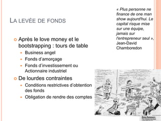 69
LA LEVÉE DE FONDS
 Après le love money et le
bootstrapping : tours de table
 Business angel
 Fonds d’amorçage
 Fonds d’investissement ou
Actionnaire industriel
 De lourdes contraintes
 Conditions restrictives d’obtention
des fonds
 Obligation de rendre des comptes
« Plus personne ne
finance de one man
show aujourd'hui. Le
capital risque mise
sur une équipe,
jamais sur
l'entrepreneur seul »,
Jean-David
Chamboredon
 