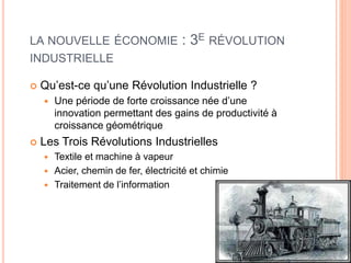 7
LA NOUVELLE ÉCONOMIE : 3E RÉVOLUTION
INDUSTRIELLE
 Qu’est-ce qu’une Révolution Industrielle ?
 Une période de forte croissance née d’une
innovation permettant des gains de productivité à
croissance géométrique
 Les Trois Révolutions Industrielles
 Textile et machine à vapeur
 Acier, chemin de fer, électricité et chimie
 Traitement de l’information
 