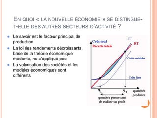 9
EN QUOI « LA NOUVELLE ÉCONOMIE » SE DISTINGUE-
T-ELLE DES AUTRES SECTEURS D’ACTIVITÉ ?
 Le savoir est le facteur principal de
production
 La loi des rendements décroissants,
base de la théorie économique
moderne, ne s’applique pas
 La valorisation des sociétés et les
modèles économiques sont
différents
 