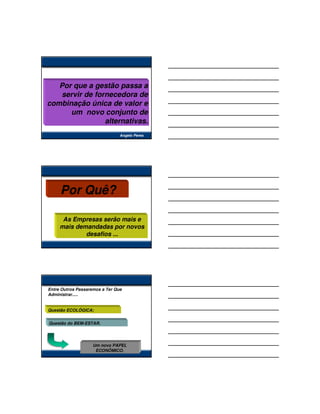 Por que a gestão passa a
   servir de fornecedora de
combinação única de valor e
      um novo conjunto de
                alternativas.
                                Angelo Peres




     Por Quê?

      As Empresas serão mais e
     mais demandadas por novos
             desafios ...




Entre Outros Passaremos a Ter Que
Administrar.....


Questão ECOLÓGICA;


Questão do BEM-ESTAR.




                    Um novo PAPEL
                     ECONÔMICO.
 