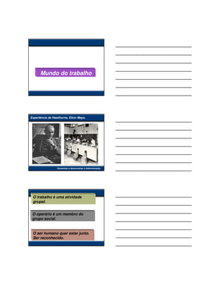 Mundo do trabalho




Experiência de Hawthorne, Elton Mayo.




                 Humanizar e democratizar a Administração.




 O trabalho é uma atividade
 grupal.


 O operário é um membro do
 grupo social.


 O ser humano quer estar junto.
 Ser reconhecido.
 
