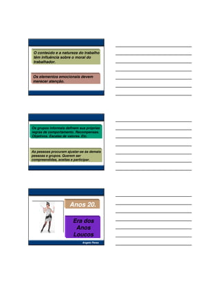 O conteúdo e a natureza do trabalho
 têm influência sobre o moral do
 trabalhador.


Os elementos emocionais devem
merecer atenção.




Os grupos informais definem sua próprias
regras de comportamento. Recompensas.
Objetivos. Escalas de valores. Etc.



As pessoas procuram ajustar-se às demais
pessoas e grupos. Querem ser
compreendidas, aceitas e participar.




                      Anos 20.

                        Era dos
                         Anos
                        Loucos
                             Angelo Peres
 