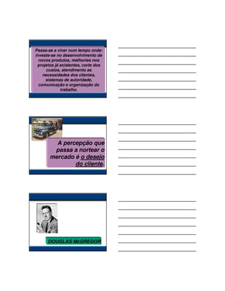 Passa-se a viver num tempo onde:
investe-se no desenvolvimento de
  novos produtos, melhorias nos
 projetos já existentes, corte dos
      custos, atendimento as
    necessidades dos clientes,
     sistemas de autoridade,
  comunicação e organização do
             trabalho.




         A percepção que
        passa a nortear o
       mercado é o desejo
               do cliente.




      DOUGLAS McGREGOR
 