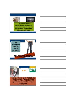 Os PRODUTOS se
    distanciam das pessoas na
   medida em que deixam de ser
    o que eram e, passam a ser
       IMAGENS, MARCAS.




   os
produtos
ganham
  vida
própria...


  IMATERIALIDADE.




Neste prisma, gerir PESSOAS,
 PRODUTOS e PROCESSOS
 ganha novo desafio, e novo
         paradigma...
 