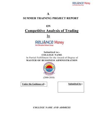 A
SUMMER TRAINING PROJECT REPORT
ON
Competitive Analysis of Trading
In
Submitted to:-
COLLEGE NAME
In Partial Fulfillment for the Award of Degree of
MASTER OF BUSSINESS ADMNISTRATION
(2008-2010)
COLLEGE NAME AND ADDRESS
Under the Guidance of:- Submitted by:-
 