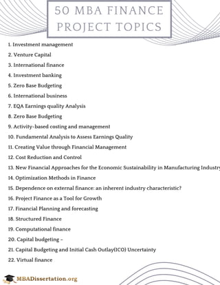 50 MBA FINANCE
PROJECT TOPICS
1. Investment management 
2. Venture Capital 
3. International finance
4. Investment banking
5. Zero Base Budgeting 
6. International business
7. EQA Earnings quality Analysis 
8. Zero Base Budgeting 
9. Activity-based costing and management 
10. Fundamental Analysis to Assess Earnings Quality 
11. Creating Value through Financial Management 
12. Cost Reduction and Control 
13. New Financial Approaches for the Economic Sustainability in Manufacturing Industry
14. Optimization Methods in Finance 
15. Dependence on external finance: an inherent industry characteristic? 
16. Project Finance as a Tool for Growth 
17. Financial Planning and forecasting 
18. Structured Finance 
19. Computational finance 
20. Capital budgeting – 
21. Capital Budgeting and Initial Cash Outlay(ICO) Uncertainty 
22. Virtual finance 
 