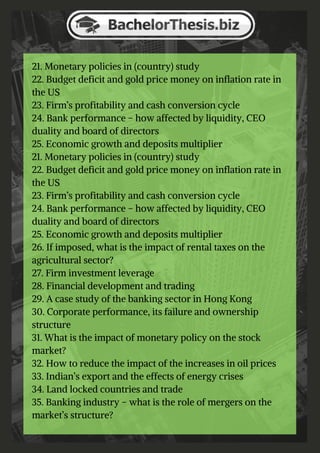 21. Monetary policies in (country) study
22. Budget deficit and gold price money on inflation rate in
the US
23. Firm’s profitability and cash conversion cycle
24. Bank performance – how affected by liquidity, CEO
duality and board of directors
25. Economic growth and deposits multiplier
21. Monetary policies in (country) study
22. Budget deficit and gold price money on inflation rate in
the US
23. Firm’s profitability and cash conversion cycle
24. Bank performance – how affected by liquidity, CEO
duality and board of directors
25. Economic growth and deposits multiplier
26. If imposed, what is the impact of rental taxes on the
agricultural sector?
27. Firm investment leverage
28. Financial development and trading
29. A case study of the banking sector in Hong Kong
30. Corporate performance, its failure and ownership
structure
31. What is the impact of monetary policy on the stock
market?
32. How to reduce the impact of the increases in oil prices
33. Indian’s export and the effects of energy crises
34. Land locked countries and trade
35. Banking industry – what is the role of mergers on the
market’s structure?
 