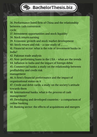 36. Performance listed firm of China and the relationship
between cash conversion
cycle
37. Investment opportunities and stock liquidity
38. Stock return earning
39. Economic growth and stock market development
40. Stock return and risk – a case study of ____
41. Financial sector: what is the role of investment banks in
India?
42. Pakistan trade analysis
43. Non-performing loans in the USA – what are the trends
44. Inflation in India and the impact of foreign debts
45. Commercial banks: a study on the relationship between
profitability and credit risk
management
46. A firm’s financial performance and the impact of
organizational status on it
47. Credit and debit cards: a study on the society’s attitude
towards them
48. International banks: what is the process of cash
management?
49. Developing and developed countries – a comparison of
online banking
50. Banking sector: the effects of acquisitions and mergers
 