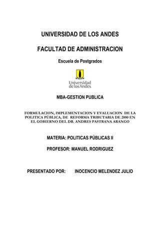 UNIVERSIDAD DE LOS ANDES
FACULTAD DE ADMINISTRACION
Escuela de Postgrados
MBA-GESTION PUBLICA
FORMULACION, IMPLEMENTACION Y EVALUACION DE LA
POLITICA PÚBLICA, DE REFORMA TRIBUTARIA DE 2000 EN
EL GOBIERNO DEL DR. ANDRES PASTRANA ARANGO
MATERIA: POLITICAS PÚBLICAS II
PROFESOR: MANUEL RODRIGUEZ
PRESENTADO POR: INOCENCIO MELENDEZ JULIO
 
