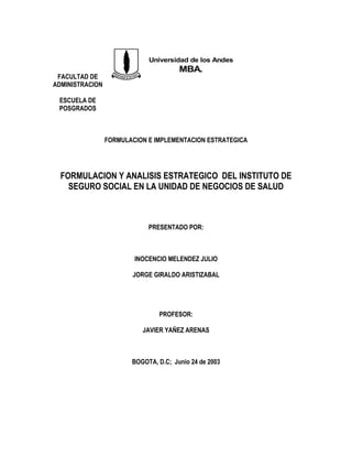 FACULTAD DE
ADMINISTRACION
ESCUELA DE
POSGRADOS
FORMULACION E IMPLEMENTACION ESTRATEGICA
FORMULACION Y ANALISIS ESTRATEGICO DEL INSTITUTO DE
SEGURO SOCIAL EN LA UNIDAD DE NEGOCIOS DE SALUD
PRESENTADO POR:
INOCENCIO MELENDEZ JULIO
JORGE GIRALDO ARISTIZABAL
PROFESOR:
JAVIER YAÑEZ ARENAS
BOGOTA, D.C; Junio 24 de 2003
Universidad de los Andes
MBA.
 
