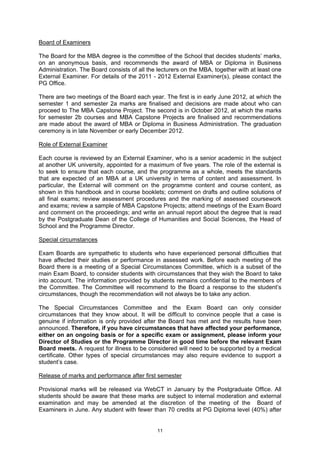 Board of Examiners

The Board for the MBA degree is the committee of the School that decides students’ marks,
on an anonymous basis, and recommends the award of MBA or Diploma in Business
Administration. The Board consists of all the lecturers on the MBA, together with at least one
External Examiner. For details of the 2011 - 2012 External Examiner(s), please contact the
PG Office.

There are two meetings of the Board each year. The first is in early June 2012, at which the
semester 1 and semester 2a marks are finalised and decisions are made about who can
proceed to The MBA Capstone Project. The second is in October 2012, at which the marks
for semester 2b courses and MBA Capstone Projects are finalised and recommendations
are made about the award of MBA or Diploma in Business Administration. The graduation
ceremony is in late November or early December 2012.

Role of External Examiner

Each course is reviewed by an External Examiner, who is a senior academic in the subject
at another UK university, appointed for a maximum of five years. The role of the external is
to seek to ensure that each course, and the programme as a whole, meets the standards
that are expected of an MBA at a UK university in terms of content and assessment. In
particular, the External will comment on the programme content and course content, as
shown in this handbook and in course booklets; comment on drafts and outline solutions of
all final exams; review assessment procedures and the marking of assessed coursework
and exams; review a sample of MBA Capstone Projects; attend meetings of the Exam Board
and comment on the proceedings; and write an annual report about the degree that is read
by the Postgraduate Dean of the College of Humanities and Social Sciences, the Head of
School and the Programme Director.

Special circumstances

Exam Boards are sympathetic to students who have experienced personal difficulties that
have affected their studies or performance in assessed work. Before each meeting of the
Board there is a meeting of a Special Circumstances Committee, which is a subset of the
main Exam Board, to consider students with circumstances that they wish the Board to take
into account. The information provided by students remains confidential to the members of
the Committee. The Committee will recommend to the Board a response to the student’s
circumstances, though the recommendation will not always be to take any action.

The Special Circumstances Committee and the Exam Board can only consider
circumstances that they know about. It will be difficult to convince people that a case is
genuine if information is only provided after the Board has met and the results have been
announced. Therefore, if you have circumstances that have affected your performance,
either on an ongoing basis or for a specific exam or assignment, please inform your
Director of Studies or the Programme Director in good time before the relevant Exam
Board meets. A request for illness to be considered will need to be supported by a medical
certificate. Other types of special circumstances may also require evidence to support a
student’s case.

Release of marks and performance after first semester

Provisional marks will be released via WebCT in January by the Postgraduate Office. All
students should be aware that these marks are subject to internal moderation and external
examination and may be amended at the discretion of the meeting of the Board of
Examiners in June. Any student with fewer than 70 credits at PG Diploma level (40%) after


                                             11
 