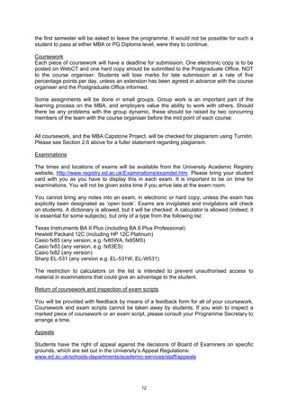 the first semester will be asked to leave the programme. It would not be possible for such a
student to pass at either MBA or PG Diploma level, were they to continue.

Coursework
Each piece of coursework will have a deadline for submission. One electronic copy is to be
posted on WebCT and one hard copy should be submitted to the Postgraduate Office, NOT
to the course organiser. Students will lose marks for late submission at a rate of five
percentage points per day, unless an extension has been agreed in advance with the course
organiser and the Postgraduate Office informed.

Some assignments will be done in small groups. Group work is an important part of the
learning process on the MBA, and employers value the ability to work with others. Should
there be any problems with the group dynamic, these should be raised by two concurring
members of the team with the course organiser before the mid point of each course.


All coursework, and the MBA Capstone Project, will be checked for plagiarism using Turnitin.
Please see Section 2.6 above for a fuller statement regarding plagiarism.

Examinations

The times and locations of exams will be available from the University Academic Registry
website, http://www.registry.ed.ac.uk/Examinations/examdet.htm. Please bring your student
card with you as you have to display this in each exam. It is important to be on time for
examinations. You will not be given extra time if you arrive late at the exam room.

You cannot bring any notes into an exam, in electronic or hard copy, unless the exam has
explicitly been designated as ‘open book’. Exams are invigilated and invigilators will check
on students. A dictionary is allowed, but it will be checked. A calculator is allowed (indeed, it
is essential for some subjects), but only of a type from the following list:

Texas Instruments BA II Plus (including BA II Plus Professional)
Hewlett Packard 12C (including HP 12C Platinum)
Casio fx85 (any version, e.g. fx85WA, fx85MS)
Casio fx83 (any version, e.g. fx83ES)
Casio fx82 (any version)
Sharp EL-531 (any version e.g. EL-531W, EL-W531)

The restriction to calculators on the list is intended to prevent unauthorised access to
material in examinations that could give an advantage to the student.

Return of coursework and inspection of exam scripts

You will be provided with feedback by means of a feedback form for all of your coursework.
Coursework and exam scripts cannot be taken away by students. If you wish to inspect a
marked piece of coursework or an exam script, please consult your Programme Secretary to
arrange a time.

Appeals

Students have the right of appeal against the decisions of Board of Examiners on specific
grounds, which are set out in the University’s Appeal Regulations:
www.ed.ac.uk/schools-departments/academic-services/staff/appeals




                                               12
 