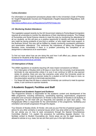 Further information

For information on assessment procedures please refer to the University’s Code of Practice
for Taught Postgraduate Courses and Postgraduate (Taught) Assessment Regulations, both
available at
http://www.acaffairs.ed.ac.uk/Regulations/CoP/PGT/Index.htm


2.8 Monitoring Student Attendance

The Legislation passed recently by the UK Government relating to Points-Based Immigration
requires all universities to monitor the attendance of their international students. The College
of Humanities and Social Science intends to meet this duty by monitoring the attendance of
all our students, as this will give us a positive opportunity to identify and help all students
who might be having problems of one kind or another, or who might need more support. In
the Business School, this duty will be fulfilled by closely monitoring coursework submission
and examination attendance. This reinforces the importance of letting the Programme
Secretary know immediately if there is a problem preventing the completion of an
assignment or attendance at an examination.


To find out more about how we are doing this and how it will affect you, please read the
Guidance for Students at My Study section on MyBiz:
www.business-school.ed.ac.uk/mybiz

2.9 Interruptions of Study

The UKBA regulations on students requiring UK visas impact concessions as follows:
− If an Interruption of Studies (IoS) is 60 days or more then the University must temporarily
   terminate its visa sponsorship unless it is sure it can continue to fulfil its visa sponsor
   duties (In practice, there are very few scenarios under which the University would be
   able to continue to meet its sponsor duties for a student on IoS for 60 days or more, so
   the presumption would be to terminate sponsorship).
− For those IoS less than 60 days or where the University can continue to meet its sponsor
   duties, it can continue to sponsor students.

3 Academic Support, Facilities and Staff
3.1 Pastoral and Academic Support and Guidance
The Programme Director is responsible for the academic content and development of the
MBA programme, including admissions, coordinating teaching, examinations, programme
evaluation and curriculum development. Dr Kinder is also Director of Studies to all students on
the programme: he will meet with you frequently and operates an open door policy. The
Postgraduate Office is responsible for the administration of the programme, facilitating your
orientation and smooth progression through the degree.

Your Director of Studies (DoS), Dr Kinder, who acts as your first line of pastoral support and
advice for any other scholarly or personal issues which may arise whilst on the Programme.
He can advise you on how to seek concessions through the Special Circumstances
Committee (Section 1.4), explain the procedure for submitting Appeals (Section 1.4),
facilitate contact to Student Counselling etc. Some areas we are for legal reasons not
allowed to advise on e.g. visas, but we can then point you in the right direction.




                                              13
 