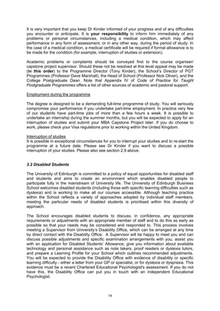It is very important that you keep Dr Kinder informed of your progress and of any difficulties
you encounter or anticipate. It is your responsibility to inform him immediately of any
problems or personal circumstances, including a medical condition, which may affect
performance in any form of assessment, or in any other way, during the period of study. In
the case of a medical condition, a medical certificate will be required if formal allowance is to
be made for the condition (for example, interruption of studies or extension).

Academic problems or complaints should be conveyed first to the course organiser/
capstone project supervisor. Should these not be resolved at this level appeal may be made
(in this order) to the Programme Director (Tony Kinder), the School’s Director of PGT
Programmes (Professor Dave Marshall), the Head of School (Professor Nick Oliver), and the
College Postgraduate Dean. Note that Appendix IV of Code of Practice for Taught
Postgraduate Programmes offers a list of other sources of academic and pastoral support.

Employment during the programme

The degree is designed to be a demanding full-time programme of study. You will seriously
compromise your performance if you undertake part-time employment. In practice very few
of our students have part-time jobs of more than a few hours a week. It is possible to
undertake an internship during the summer months, but you will be expected to apply for an
interruption of studies and submit your MBA Capstone Project later. If you do choose to
work, please check your Visa regulations prior to working within the United Kingdom.

Interruption of studies
It is possible in exceptional circumstances for you to interrupt your studies and to re-start the
programme at a future date. Please see Dr Kinder if you want to discuss a possible
interruption of your studies. Please also see section 2.9 above.


3.2 Disabled Students

The University of Edinburgh is committed to a policy of equal opportunities for disabled staff
and students and aims to create an environment which enables disabled people to
participate fully in the mainstream of University life. The University of Edinburgh Business
School welcomes disabled students (including those with specific learning difficulties such as
dyslexia) and is working to make all our courses accessible. Although teaching practice
within the School reflects a variety of approaches adopted by individual staff members,
meeting the particular needs of disabled students is prioritised within this diversity of
approach.

The School encourages disabled students to discuss, in confidence, any appropriate
requirements or adjustments with an appropriate member of staff and to do this as early as
possible so that your needs may be considered and responded to. This process involves
meeting a Supervisor from University’s Disability Office, which can be arranged at any time
by direct contact with the Disability Office. A Supervisor will be happy to meet you and can
discuss possible adjustments and specific examination arrangements with you, assist you
with an application for Disabled Students’ Allowance, give you information about available
technology and personal assistance such as note takers, proof readers or dyslexia tutors,
and prepare a Learning Profile for your School which outlines recommended adjustments.
You will be expected to provide the Disability Office with evidence of disability or specific
learning difficulty - either a letter from your GP or specialist, or for dyslexia or dyspraxia. This
evidence must be a recent Chartered Educational Psychologist's assessment. If you do not
have this, the Disability Office can put you in touch with an independent Educational
Psychologist.



                                                14
 