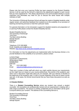 Please note that once your Learning Profile has been prepared by the Student Disability
Service it will be used by the School to determine the adjustments applied to each course
that you have registered for. This allows adjustments to be communicated directly to course
organisers and eliminates any need for you to discuss the same issues with multiple
members of staff.

The University of Edinburgh Business School will keep the needs of disabled students under
regular review, and welcomes feedback from students as to the suitability of our provision of
teaching and learning services to meet their particular needs.

For general information on the University’s support for disabled students and preparation of
a Learning Profile please contact the Student Disability Service:

Student Disability Service
The University of Edinburgh
Third Floor
The Main Library Building
George Square
Edinburgh
EH8 9LJ

Telephone: 0131 650 6828
Email: disability.service@ed.ac.uk
Website: http://www.ed.ac.uk/student-disability-service

For information on how the adjustments are implemented within the Business School, or to
provide feedback on the suitability of our provisions, please contact:

Lorraine Edgar
Coordinator of Adjustments
29 Buccleuch Place
EDINBURGH
EH8 9JS
Tel:       0131 650 3828
Email:     adjustments@business-school.ed.ac.uk

There are a number of other staff with whom you might usefully discuss your requirements
as this might have an impact on your course preferences. Key points in the academic year
when such a discussion might take place are, for example, with your Director of Studies at
the beginning of the academic year, or with a Course Organiser at the time of option course
sign-ups. In all cases, the School recommends that you have these discussions as early as
possible.

3.3 Student Welfare

There is a Student Counselling Service where any student may consult a student
counsellor. All counsellors are professionally trained and are experienced in dealing with a
wide range of problems. The service is entirely confidential and no information will be given
to anyone without your consent. The address of the Counselling Service is;

Student Counselling Service
The University of Edinburgh
Third Floor
The Main Library Building
George Square


                                             15
 