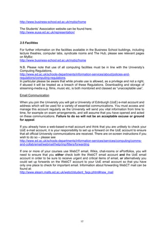 http://www.business-school.ed.ac.uk/mybiz/home

The Students’ Association website can be found here;
http://www.eusa.ed.ac.uk/representation/


3.5 Facilities

For further information on the facilities available in the Business School buildings, including
lecture theatres, computer labs, syndicate rooms and The Hub, please see relevant pages
on MyBiz:
http://www.business-school.ed.ac.uk/mybiz/home

N.B. Please note that use of all computing facilities must be in line with the University’s
Computing Regulations,
http://www.ed.ac.uk/schools-departments/information-services/about/policies-and-
regulations/computing-regulations.
In particular please be aware that while private use is allowed, as a privilege and not a right,
if abused it will be treated as a breach of these Regulations. Downloading and storage of
streaming-media e.g. films, music etc, is both monitored and classed as “unacceptable use”.

Email Communication

When you join the University you will get a University of Edinburgh (UoE) e-mail account and
address which will be used for a variety of essential communications. You must access and
manage this account regularly as the University will send you vital information from time to
time, for example on exam arrangements, and will assume that you have opened and acted
on these communications. Failure to do so will not be an acceptable excuse or ground
for appeal.

If you already have a web-based e-mail account and think that you are unlikely to check your
UoE e-mail account, it is your responsibility to set up a forward on the UoE account to ensure
that all official University communications are received. There are on-screen instructions if you
wish to do so – please see
http://www.ed.ac.uk/schools-departments/information-services/services/computing/comms-
and-collab/email/webmail/help/imp/filters/forwarding

If one or more of your courses use WebCT email, Wikis, chat-rooms or ePortfolios, you will
need to ensure that you either check both the WebCT email account and the UoE email
account in order to be sure to receive urgent and critical items of email, or alternatively you
could set up forwards on the WebCT account to your UoE email account so that you have
only one place to check for important email. Information about forwarding WebCT mail can be
found at:
http://www.elearn.malts.ed.ac.uk/webct/student_faqs.phtml#new_mail




                                              17
 