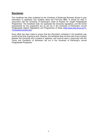 Disclaimer
This handbook has been published by the University of Edinburgh Business School to give
information to applicants and students about the Full-Time MBA. It should be read in
conjunction with the University of Edinburgh’s Code of Practice for Taught Postgraduate
Programmes. The handbook does not supersede the University regulations, and the formal
requirements for the programme are as set out in the University of Edinburgh’s annual
Postgraduate Degree Regulations and Programmes of Study (http://www.drps.ed.ac.uk/11-
12/regulations/index.php).

Every effort has been made to ensure that the information contained in the handbook was
correct at the time of going to print. However, the handbook does not form part of any contract
between the University and a student or applicant, and must be read in conjunction with the
Terms and Conditions of Admission set out in the University of Edinburgh’s annual
Postgraduate Prospectus.




                                              2
 