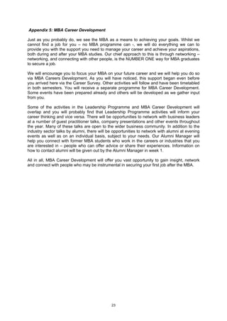 Appendix 5: MBA Career Development

Just as you probably do, we see the MBA as a means to achieving your goals. Whilst we
cannot find a job for you – no MBA programme can -, we will do everything we can to
provide you with the support you need to manage your career and achieve your aspirations,
both during and after your MBA studies. Our chief approach to this is through networking –
networking, and connecting with other people, is the NUMBER ONE way for MBA graduates
to secure a job.

We will encourage you to focus your MBA on your future career and we will help you do so
via MBA Careers Development. As you will have noticed, this support began even before
you arrived here via the Career Survey. Other activities will follow and have been timetabled
in both semesters. You will receive a separate programme for MBA Career Development.
Some events have been prepared already and others will be developed as we gather input
from you.

Some of the activities in the Leadership Programme and MBA Career Development will
overlap and you will probably find that Leadership Programme activities will inform your
career thinking and vice versa. There will be opportunities to network with business leaders
at a number of guest practitioner talks, company presentations and other events throughout
the year. Many of these talks are open to the wider business community. In addition to the
industry sector talks by alumni, there will be opportunities to network with alumni at evening
events as well as on an individual basis, subject to your needs. Our Alumni Manager will
help you connect with former MBA students who work in the careers or industries that you
are interested in – people who can offer advice or share their experiences. Information on
how to contact alumni will be given out by the Alumni Manager in week 1.

All in all, MBA Career Development will offer you vast opportunity to gain insight, network
and connect with people who may be instrumental in securing your first job after the MBA.




                                             23
 
