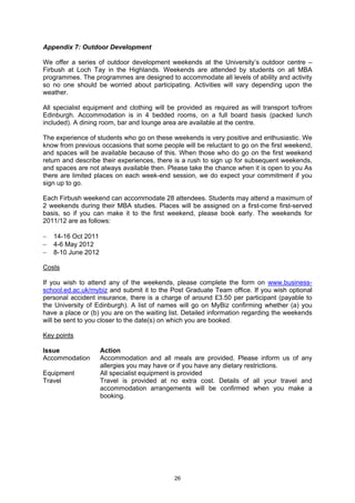 Appendix 7: Outdoor Development

We offer a series of outdoor development weekends at the University’s outdoor centre –
Firbush at Loch Tay in the Highlands. Weekends are attended by students on all MBA
programmes. The programmes are designed to accommodate all levels of ability and activity
so no one should be worried about participating. Activities will vary depending upon the
weather.

All specialist equipment and clothing will be provided as required as will transport to/from
Edinburgh. Accommodation is in 4 bedded rooms, on a full board basis (packed lunch
included). A dining room, bar and lounge area are available at the centre.

The experience of students who go on these weekends is very positive and enthusiastic. We
know from previous occasions that some people will be reluctant to go on the first weekend,
and spaces will be available because of this. When those who do go on the first weekend
return and describe their experiences, there is a rush to sign up for subsequent weekends,
and spaces are not always available then. Please take the chance when it is open to you As
there are limited places on each week-end session, we do expect your commitment if you
sign up to go.

Each Firbush weekend can accommodate 28 attendees. Students may attend a maximum of
2 weekends during their MBA studies. Places will be assigned on a first-come first-served
basis, so if you can make it to the first weekend, please book early. The weekends for
2011/12 are as follows:

−   14-16 Oct 2011
−   4-6 May 2012
−   8-10 June 2012

Costs

If you wish to attend any of the weekends, please complete the form on www.business-
school.ed.ac.uk/mybiz and submit it to the Post Graduate Team office. If you wish optional
personal accident insurance, there is a charge of around £3.50 per participant (payable to
the University of Edinburgh). A list of names will go on MyBiz confirming whether (a) you
have a place or (b) you are on the waiting list. Detailed information regarding the weekends
will be sent to you closer to the date(s) on which you are booked.

Key points

Issue                Action
Accommodation        Accommodation and all meals are provided. Please inform us of any
                     allergies you may have or if you have any dietary restrictions.
Equipment            All specialist equipment is provided
Travel               Travel is provided at no extra cost. Details of all your travel and
                     accommodation arrangements will be confirmed when you make a
                     booking.




                                            26
 