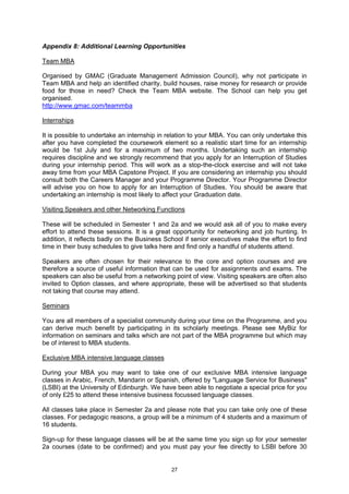 Appendix 8: Additional Learning Opportunities

Team MBA

Organised by GMAC (Graduate Management Admission Council), why not participate in
Team MBA and help an identified charity, build houses, raise money for research or provide
food for those in need? Check the Team MBA website. The School can help you get
organised.
http://www.gmac.com/teammba

Internships

It is possible to undertake an internship in relation to your MBA. You can only undertake this
after you have completed the coursework element so a realistic start time for an internship
would be 1st July and for a maximum of two months. Undertaking such an internship
requires discipline and we strongly recommend that you apply for an Interruption of Studies
during your internship period. This will work as a stop-the-clock exercise and will not take
away time from your MBA Capstone Project. If you are considering an internship you should
consult both the Careers Manager and your Programme Director. Your Programme Director
will advise you on how to apply for an Interruption of Studies. You should be aware that
undertaking an internship is most likely to affect your Graduation date.

Visiting Speakers and other Networking Functions

These will be scheduled in Semester 1 and 2a and we would ask all of you to make every
effort to attend these sessions. It is a great opportunity for networking and job hunting. In
addition, it reflects badly on the Business School if senior executives make the effort to find
time in their busy schedules to give talks here and find only a handful of students attend.

Speakers are often chosen for their relevance to the core and option courses and are
therefore a source of useful information that can be used for assignments and exams. The
speakers can also be useful from a networking point of view. Visiting speakers are often also
invited to Option classes, and where appropriate, these will be advertised so that students
not taking that course may attend.

Seminars

You are all members of a specialist community during your time on the Programme, and you
can derive much benefit by participating in its scholarly meetings. Please see MyBiz for
information on seminars and talks which are not part of the MBA programme but which may
be of interest to MBA students.

Exclusive MBA intensive language classes

During your MBA you may want to take one of our exclusive MBA intensive language
classes in Arabic, French, Mandarin or Spanish, offered by "Language Service for Business"
(LSBI) at the University of Edinburgh. We have been able to negotiate a special price for you
of only £25 to attend these intensive business focussed language classes.

All classes take place in Semester 2a and please note that you can take only one of these
classes. For pedagogic reasons, a group will be a minimum of 4 students and a maximum of
16 students.

Sign-up for these language classes will be at the same time you sign up for your semester
2a courses (date to be confirmed) and you must pay your fee directly to LSBI before 30


                                              27
 