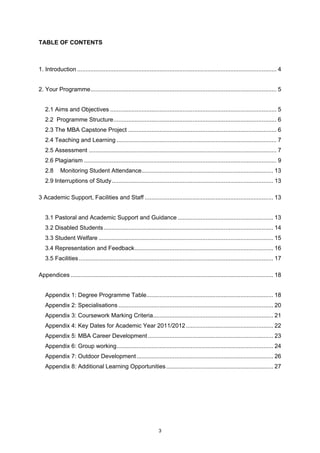 TABLE OF CONTENTS



1. Introduction ......................................................................................................................... 4


2. Your Programme................................................................................................................. 5


   2.1 Aims and Objectives ..................................................................................................... 5
   2.2 Programme Structure................................................................................................... 6
   2.3 The MBA Capstone Project .......................................................................................... 6
   2.4 Teaching and Learning ................................................................................................. 7
   2.5 Assessment .................................................................................................................. 7
   2.6 Plagiarism ..................................................................................................................... 9
   2.8      Monitoring Student Attendance................................................................................ 13
   2.9 Interruptions of Study .................................................................................................. 13

3 Academic Support, Facilities and Staff .............................................................................. 13


   3.1 Pastoral and Academic Support and Guidance .......................................................... 13
   3.2 Disabled Students ....................................................................................................... 14
   3.3 Student Welfare .......................................................................................................... 15
   3.4 Representation and Feedback .................................................................................... 16
   3.5 Facilities ...................................................................................................................... 17

Appendices ........................................................................................................................... 18


   Appendix 1: Degree Programme Table............................................................................. 18
   Appendix 2: Specialisations .............................................................................................. 20
   Appendix 3: Coursework Marking Criteria......................................................................... 21
   Appendix 4: Key Dates for Academic Year 2011/2012 ..................................................... 22
   Appendix 5: MBA Career Development ............................................................................ 23
   Appendix 6: Group working............................................................................................... 24
   Appendix 7: Outdoor Development ................................................................................... 26
   Appendix 8: Additional Learning Opportunities ................................................................. 27




                                                                    3
 