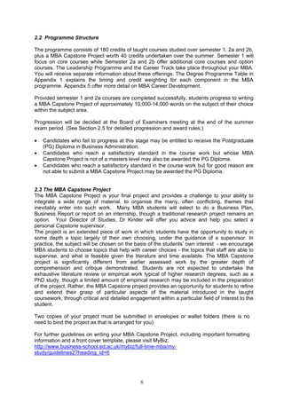 2.2 Programme Structure

The programme consists of 180 credits of taught courses studied over semester 1, 2a and 2b,
plus a MBA Capstone Project worth 40 credits undertaken over the summer. Semester 1 will
focus on core courses while Semester 2a and 2b offer additional core courses and option
courses. The Leadership Programme and the Career Track take place throughout your MBA.
You will receive separate information about these offerings. The Degree Programme Table in
Appendix 1 explains the timing and credit weighting for each component in the MBA
programme. Appendix 5 offer more detail on MBA Career Development.

Provided semester 1 and 2a courses are completed successfully, students progress to writing
a MBA Capstone Project of approximately 10,000-14,000 words on the subject of their choice
within the subject area.

Progression will be decided at the Board of Examiners meeting at the end of the summer
exam period. (See Section 2.5 for detailed progression and award rules.)

•   Candidates who fail to progress at this stage may be entitled to receive the Postgraduate
    (PG) Diploma in Business Administration.
•   Candidates who reach a satisfactory standard in the course work but whose MBA
    Capstone Project is not of a masters level may also be awarded the PG Diploma.
•   Candidates who reach a satisfactory standard in the course work but for good reason are
    not able to submit a MBA Capstone Project may be awarded the PG Diploma.


2.3 The MBA Capstone Project
The MBA Capstone Project is your final project and provides a challenge to your ability to
integrate a wide range of material, to organise the many, often conflicting, themes that
inevitably enter into such work. Many MBA students will select to do a Business Plan,
Business Report or report on an internship, though a traditional research project remains an
option. Your Director of Studies, Dr Kinder will offer you advice and help you select a
personal Capstone supervisor.
The project is an extended piece of work in which students have the opportunity to study in
some depth a topic largely of their own choosing, under the guidance of a supervisor. In
practice, the subject will be chosen on the basis of the students’ own interest - we encourage
MBA students to choose topics that help with career choices - the topics that staff are able to
supervise, and what is feasible given the literature and time available. The MBA Capstone
project is significantly different from earlier assessed work by the greater depth of
comprehension and critique demonstrated. Students are not expected to undertake the
exhaustive literature review or empirical work typical of higher research degrees, such as a
PhD study, though a limited amount of empirical research may be included in the preparation
of the project. Rather, the MBA Capstone project provides an opportunity for students to refine
and extend their grasp of particular aspects of the material introduced in the taught
coursework, through critical and detailed engagement within a particular field of interest to the
student.

Two copies of your project must be submitted in envelopes or wallet folders (there is no
need to bind the project as that is arranged for you)

For further guidelines on writing your MBA Capstone Project, including important formatting
information and a front cover template, please visit MyBiz:
http://www.business-school.ed.ac.uk/mybiz/full-time-mba/my-
study/guidelines2?heading_id=6




                                               6
 