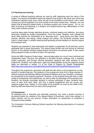 2.4 Teaching and Learning

A variety of different teaching methods are used by staff, depending upon the nature of the
subject. You should not therefore expect all subjects to be taught in the same way; some may
emphasise individual study more, some will rely on the framework of the lecture, and in other
courses you will be expected to do work outside of the direct contact time. However, you can
expect that all teaching relates theory to business practice and current issues. For us, our
style of learning and teaching in a problem and student-centred way differentiates us from
many other business schools.

Learning takes place through attending lectures, individual reading and reflection, and group
discussion initiated by student presentations. From the outset, students must cultivate the
study skills required for scholarship at an advanced level – using library and other online
sources, effective note taking, critical analysis and writing. The University provides some
tuition in these areas; in addition teaching staff generally provide feedback on seminar papers
and assessed work.

Students are expected to read extensively and deeply in preparation for all seminars, and to
participate fully in group discussions. This means being familiar with and having an informed
opinion on the relevant reading material before the lecture and seminar starts. It also means
being prepared to listen as well as to talk in the seminars.

During the MBA Capstone Project stage , learning takes place on a much more individual and
independent basis. Structure and guidance is provided through meetings with a capstone
project supervisor, and through informal discussion sessions with other students on the
programme. Students’ and supervisors’ rights and responsibilities during the capstone project
stage are described in section 7.2 of the Code of Practice for Taught Postgraduate;
http://www.docs.sasg.ed.ac.uk/AcademicServices/Codes/CoPTaughtPGProgrammes.pdf

Throughout the programme, discussion with staff and with others on the programme is a key
element in student learning. The students of this programme come from a large diversity of
national cultures with distinctly different educational traditions and may, therefore, not always
be accustomed to this teaching approach. However, as the students bring with them a wide
variety of perspectives and experiences, we want to take full advantage of this diversity and,
therefore, we strongly encourage students to actively participate in class. Students have
much to learn from each other, and from a shared engagement with the course and
capstone project work. Indeed, it is the quality of the students, as much as the ability of the
teaching staff that determines the value of this programme.


2.5 Assessment
All assessed work is internally and externally examined. Any mark a student receives is
provisional before the meeting of the relevant Board of Examiners, which may change it in
either direction and by any amount. Further information on assessment is contained in
individual course booklets.

The University’s Common Marking Scheme specifies the following descriptions of numerical
course grades.




                                               7
 