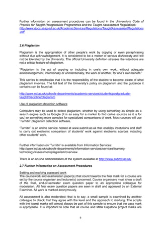 Further information on assessment procedures can be found in the University’s Code of
Practice for Taught Postgraduate Programmes and the Taught Assessment Regulations:
http://www.docs.sasg.ed.ac.uk/AcademicServices/Regulations/TaughtAssessmentRegulations
.pdf



2.6 Plagiarism

Plagiarism is the appropriation of other people’s work by copying or even paraphrasing
without due acknowledgement. It is considered to be a matter of serious dishonesty and will
not be tolerated by the University. The official University definition stresses the intentions are
not a critical feature of plagiarism.

“Plagiarism is the act of copying or including in one’s own work, without adequate
acknowledgement, intentionally or unintentionally, the work of another, for one’s own benefit.”

This serves to emphasise that it is the responsibility of the student to become aware of what
plagiarism involves. The full text of the University’s policy on plagiarism and the guidance it
contains can be found at:

http://www.ed.ac.uk/schools-departments/academic-services/students/postgraduate-
taught/discipline/plagiarism

Use of plagiarism detection software

Computers may be used to detect plagiarism, whether by using something as simple as a
search engine such as Google (it is as easy for a marker to find online sources as it is for
you) or something more complex for specialized comparisons of work. Most courses will use
‘Turnitin’ plagiarism detection software.

‘Turnitin’ is an online service hosted at www.submit.ac.uk that enables institutions and staff
to carry out electronic comparison of students' work against electronic sources including
other students' work.


Further information on ‘Turnitin’ is available from Information Services:
http://www.ed.ac.uk/schools-departments/information-services/services/learning-
technology/assessment/plagiarism/overview

There is an on-line demonstration of the system available at http://www.submit.ac.uk/

2.7 Further Information on Assessment Procedures

Setting and marking assessed work
The coursework and examination paper(s) that count towards the final mark for a course are
set by the course organiser and lecturer(s) concerned. Course organisers must show a draft
of the final, end-of-semester exam question paper to an appropriate colleague for
moderation. All final exam question papers are seen in draft and approved by an External
Examiner. All work is marked anonymously.

All assessment is also moderated; that is to say, a small sample is examined by another
colleague to check that they agree with the level and the approach to marking. The scripts
with the lowest marks will almost always be part of this sample to ensure that the pass mark
is appropriate. It is important to note that all course and MBA Capstone project marks are


                                               9
 