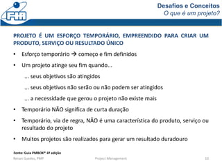 Desafios e Conceitos
O que é um projeto?
Renan Guedes, PMP Project Management 10
PROJETO É UM ESFORÇO TEMPORÁRIO, EMPREENDIDO PARA CRIAR UM
PRODUTO, SERVIÇO OU RESULTADO ÚNICO
• Esforço temporário  começo e fim definidos
• Um projeto atinge seu fim quando...
... seus objetivos são atingidos
... seus objetivos não serão ou não podem ser atingidos
... a necessidade que gerou o projeto não existe mais
• Temporário NÃO significa de curta duração
• Temporário, via de regra, NÃO é uma característica do produto, serviço ou
resultado do projeto
• Muitos projetos são realizados para gerar um resultado duradouro
Fonte: Guia PMBOK® 4ª edição
 
