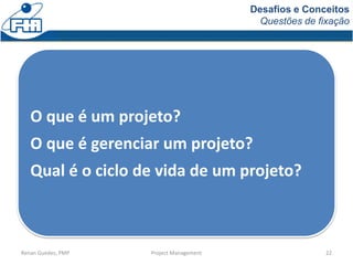 Desafios e Conceitos
Questões de fixação
Renan Guedes, PMP Project Management 22
O que é um projeto?
O que é gerenciar um projeto?
Qual é o ciclo de vida de um projeto?
 