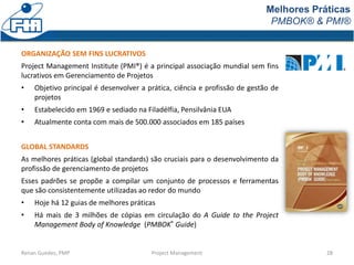 Melhores Práticas
PMBOK® & PMI®
Renan Guedes, PMP Project Management 28
ORGANIZAÇÃO SEM FINS LUCRATIVOS
Project Management Institute (PMI®) é a principal associação mundial sem fins
lucrativos em Gerenciamento de Projetos
• Objetivo principal é desenvolver a prática, ciência e profissão de gestão de
projetos
• Estabelecido em 1969 e sediado na Filadélfia, Pensilvânia EUA
• Atualmente conta com mais de 500.000 associados em 185 países
GLOBAL STANDARDS
As melhores práticas (global standards) são cruciais para o desenvolvimento da
profissão de gerenciamento de projetos
Esses padrões se propõe a compilar um conjunto de processos e ferramentas
que são consistentemente utilizadas ao redor do mundo
• Hoje há 12 guias de melhores práticas
• Há mais de 3 milhões de cópias em circulação do A Guide to the Project
Management Body of Knowledge (PMBOK® Guide)
 