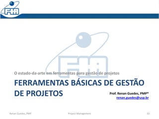 FERRAMENTAS BÁSICAS DE GESTÃO
DE PROJETOS
O estado-da-arte em ferramentas para gestão de projetos
Renan Guedes, PMP Project Management 33
Prof. Renan Guedes, PMP®
renan.guedes@usp.br
 