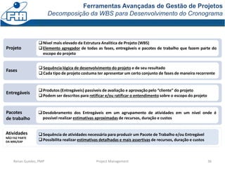 Ferramentas Avançadas de Gestão de Projetos
Decomposição da WBS para Desenvolvimento do Cronograma
36Renan Guedes, PMP Project Management
Pacotes
de trabalho
Entregáveis
Fases
Projeto
Nível mais elevado da Estrutura Analítica de Projeto (WBS)
Elemento agregador de todas as fases, entregáveis e pacotes de trabalho que fazem parte do
escopo do projeto
Sequência lógica de desenvolvimento do projeto e de seu resultado
Cada tipo de projeto costuma ter apresentar um certo conjunto de fases de maneira recorrente
Atividades
NÃO FAZ PARTE
DA WBS/EAP
Sequência de atividades necessária para produzir um Pacote de Trabalho e/ou Entregável
Possibilita realizar estimativas detalhadas e mais assertivas de recursos, duração e custos
Desdobramento dos Entregáveis em um agrupamento de atividades em um nível onde é
possível realizar estimativas aproximadas de recursos, duração e custos
Produtos (Entregáveis) passíveis de avaliação e aprovação pelo “cliente” do projeto
Podem ser descritos para retificar e/ou ratificar o entendimento sobre o escopo do projeto
 