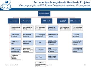Ferramentas Avançadas de Gestão de Projetos
Decomposição da WBS para Desenvolvimento do Cronograma
38Renan Guedes, PMP Project Management
1 Avaliação 360o
1.1 Iniciação
1.1.1 Gestão da
Iniciação
1.1.2 Conceito
do Projeto
1.1.3 Business
Case
1.1.4
Apresentação do
Business Case
1.1.5 Marco:
GoAhead
Executivo
1.2 Planejamento
1.2.1 Gestão do
Planejamento
1.2.2 Kick-Off
Executivo
1.2.3 Kick-Off
Gerencial
1.2.4 Marco:
Plano de Projeto
Aprovado
1.3 Execução
1.3.1 Gestão da
Execução
1.3.2 Req. e
Competências
1.3.3 Selecionar
Solução de TI
1.3.4 Desenho do
Processo
1.3.5 PoC
1.3.6 Definição
dos Requisitos
Funcionais
1.3.7 Protótipo
1.3.8
Implementação
da Solução
1.3.9 Piloto
1.3.10 Entrada
em Operação
1.3.11 Marco:
Encerramento do
Projeto
1.4 Mon.&
Controle
1.4.1 Gestão do
Mon. & Controle
1.5 Encerramento
1.5.1 Gestão do
Encerramento
1.5.2 Lições
Aprendidas
1.5.3 Avaliação
da Equipe do
Projeto
1.5.4 Comprovar
Business Case do
Projeto
 