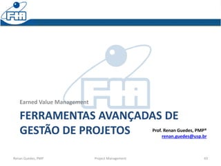 FERRAMENTAS AVANÇADAS DE
GESTÃO DE PROJETOS
Earned Value Management
Renan Guedes, PMP Project Management 43
Prof. Renan Guedes, PMP®
renan.guedes@usp.br
 