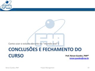 CONCLUSÕES E FECHAMENTO DO
CURSO
Como usar o estado-da-arte no “mundo real”?
Renan Guedes, PMP Project Management 47
Prof. Renan Guedes, PMP®
renan.guedes@usp.br
 