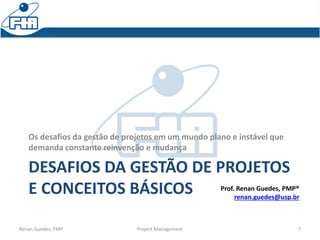 DESAFIOS DA GESTÃO DE PROJETOS
E CONCEITOS BÁSICOS
Os desafios da gestão de projetos em um mundo plano e instável que
demanda constante reinvenção e mudança
Renan Guedes, PMP Project Management 7
Prof. Renan Guedes, PMP®
renan.guedes@usp.br
 