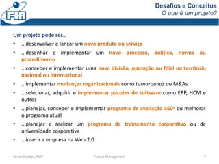 Desafios e Conceitos
O que é um projeto?
Renan Guedes, PMP Project Management 9
Um projeto pode ser...
• ...desenvolver e lançar um novo produto ou serviço
• ...desenhar e implementar um novo processo, política, norma ou
procedimento
• ...conceber e implementar uma nova divisão, operação ou filial no território
nacional ou internacional
• ...implementar mudanças organizacionais como turnarounds ou M&As
• ...selecionar, adquirir e implementar pacotes de software como ERP, HCM e
outros
• ...planejar, conceber e implementar programa de avaliação 360o ou melhorar
o programa atual
• ...planejar e realizar um programa de treinamento corporativo ou de
universidade corporativa
• ...inserir a empresa na Web 2.0
 