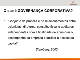 O que é GOVERNANÇA CORPORATIVA?

• “Conjunto de práticas e de relacionamentos entre
  acionistas, diretores, conselho fiscal e auditores
  independentes com a finalidade de aprimorar o
  desempenho da empresa e facilitar o acesso ao
  capital”.
                       Steinberg, 2003
 