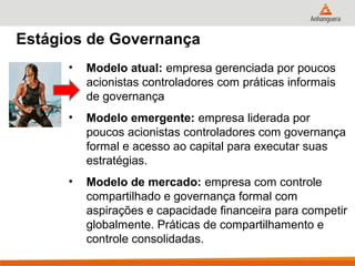 Estágios de Governança
      •   Modelo atual: empresa gerenciada por poucos
          acionistas controladores com práticas informais
          de governança
      •   Modelo emergente: empresa liderada por
          poucos acionistas controladores com governança
          formal e acesso ao capital para executar suas
          estratégias.
      •   Modelo de mercado: empresa com controle
          compartilhado e governança formal com
          aspirações e capacidade financeira para competir
          globalmente. Práticas de compartilhamento e
          controle consolidadas.
 