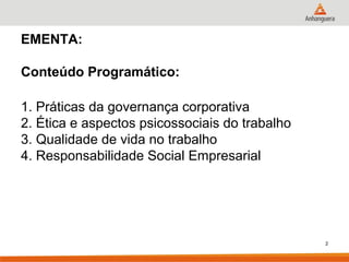 EMENTA:

Conteúdo Programático:

1. Práticas da governança corporativa
2. Ética e aspectos psicossociais do trabalho
3. Qualidade de vida no trabalho
4. Responsabilidade Social Empresarial




                                                2
 
