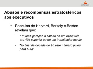 Abusos e recompensas estratosféricos
aos executivos

  • Pesquisa de Harvard, Berkely e Boston
    revelam que:
     -   Em uma geração o salário de um executivo
         era 40x superior ao de um trabalhador médio
     -   No final da década de 90 este número pulou
         para 600x
 
