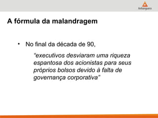 A fórmula da malandragem


  • No final da década de 90,
       “executivos desviaram uma riqueza
       espantosa dos acionistas para seus
       próprios bolsos devido à falta de
       governança corporativa”
 