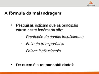 A fórmula da malandragem

  • Pesquisas indicam que as principais
    causa deste fenômeno são:
       - Prestação de contas insuficientes
       - Falta de transparência
       - Falhas institucionais


  • De quem é a responsabilidade?
 