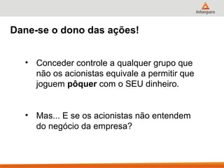 Dane-se o dono das ações!


  • Conceder controle a qualquer grupo que
    não os acionistas equivale a permitir que
    joguem pôquer com o SEU dinheiro.


  • Mas... E se os acionistas não entendem
    do negócio da empresa?
 