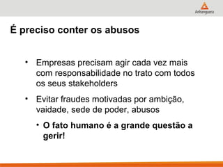 É preciso conter os abusos


  • Empresas precisam agir cada vez mais
    com responsabilidade no trato com todos
    os seus stakeholders
  • Evitar fraudes motivadas por ambição,
    vaidade, sede de poder, abusos
     • O fato humano é a grande questão a
       gerir!
 