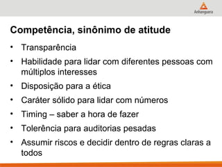 Competência, sinônimo de atitude
• Transparência
• Habilidade para lidar com diferentes pessoas com
  múltiplos interesses
• Disposição para a ética
• Caráter sólido para lidar com números
• Timing – saber a hora de fazer
• Tolerência para auditorias pesadas
• Assumir riscos e decidir dentro de regras claras a
  todos
 